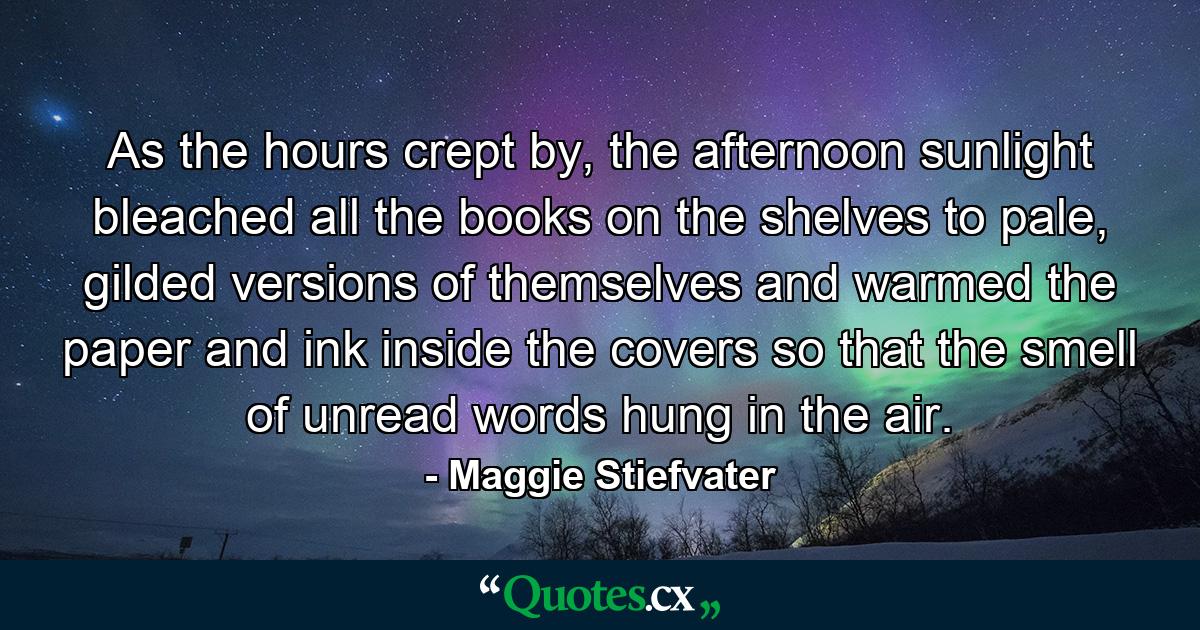 As the hours crept by, the afternoon sunlight bleached all the books on the shelves to pale, gilded versions of themselves and warmed the paper and ink inside the covers so that the smell of unread words hung in the air. - Quote by Maggie Stiefvater