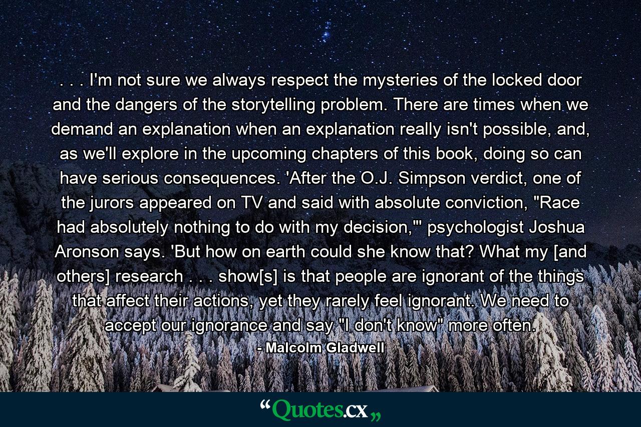 . . . I'm not sure we always respect the mysteries of the locked door and the dangers of the storytelling problem. There are times when we demand an explanation when an explanation really isn't possible, and, as we'll explore in the upcoming chapters of this book, doing so can have serious consequences. 'After the O.J. Simpson verdict, one of the jurors appeared on TV and said with absolute conviction, 