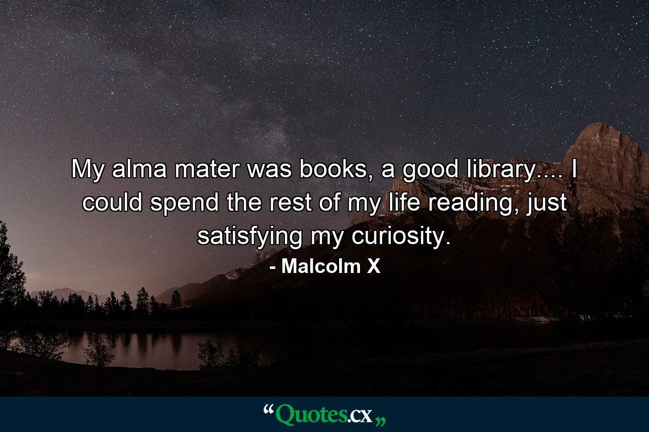 My alma mater was books, a good library.... I could spend the rest of my life reading, just satisfying my curiosity. - Quote by Malcolm X