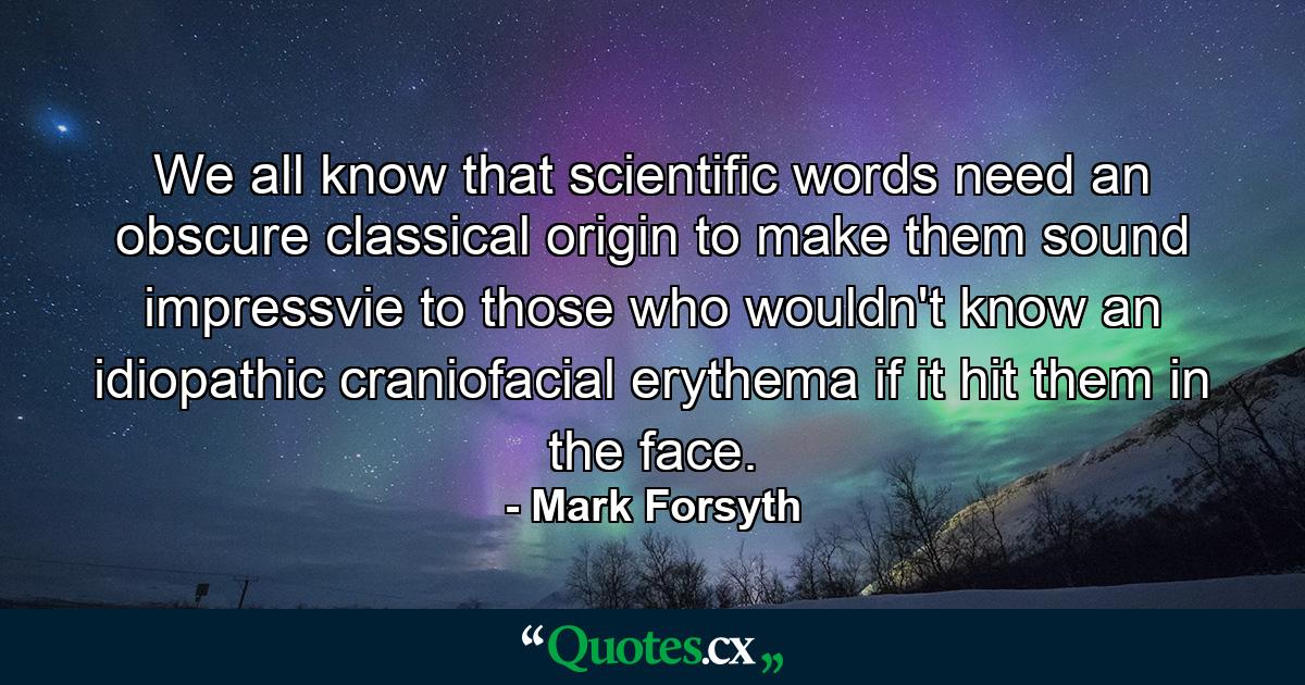 We all know that scientific words need an obscure classical origin to make them sound impressvie to those who wouldn't know an idiopathic craniofacial erythema if it hit them in the face. - Quote by Mark Forsyth