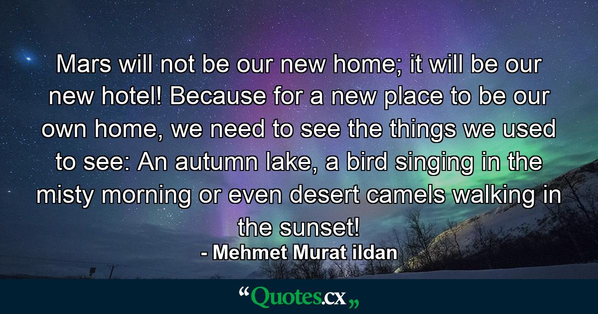 Mars will not be our new home; it will be our new hotel! Because for a new place to be our own home, we need to see the things we used to see: An autumn lake, a bird singing in the misty morning or even desert camels walking in the sunset! - Quote by Mehmet Murat ildan