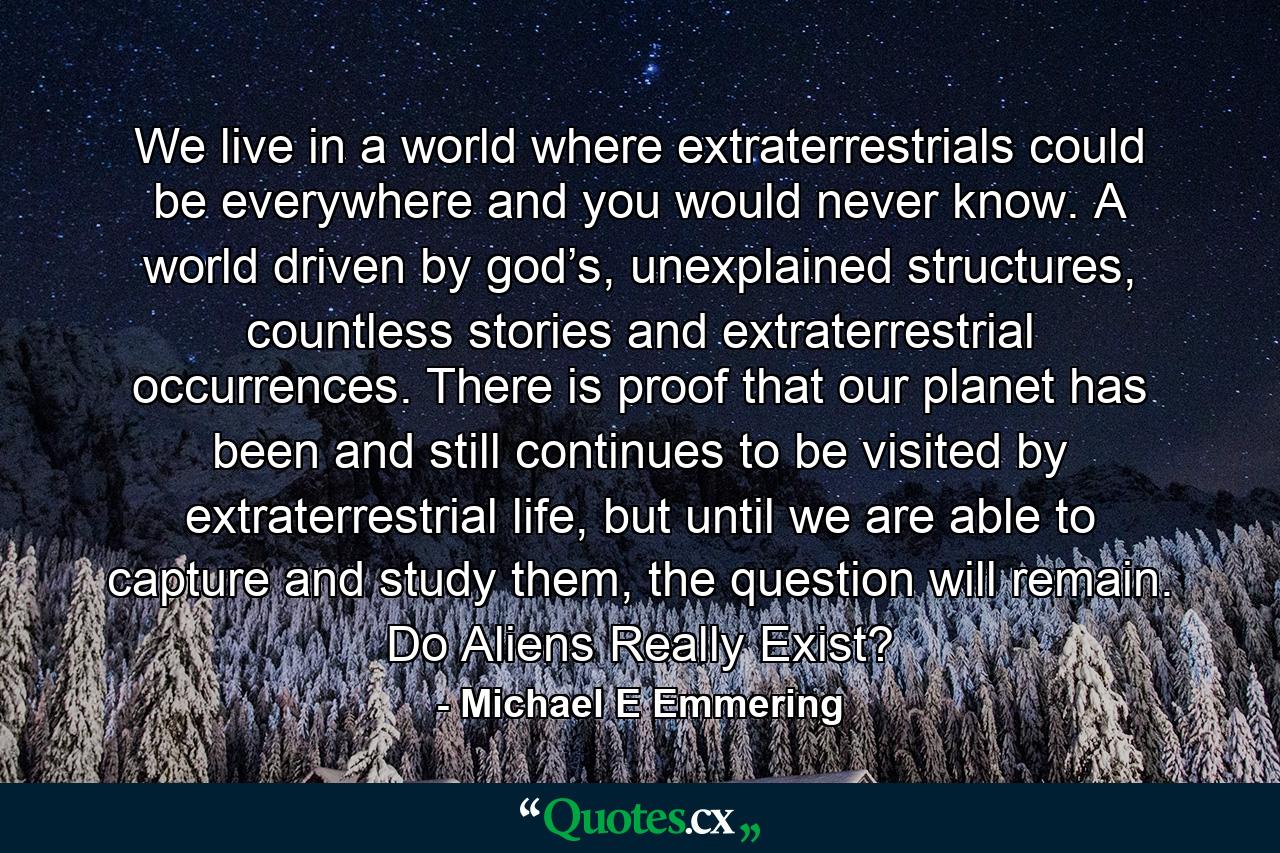 We live in a world where extraterrestrials could be everywhere and you would never know. A world driven by god’s, unexplained structures, countless stories and extraterrestrial occurrences. There is proof that our planet has been and still continues to be visited by extraterrestrial life, but until we are able to capture and study them, the question will remain. Do Aliens Really Exist? - Quote by Michael E Emmering