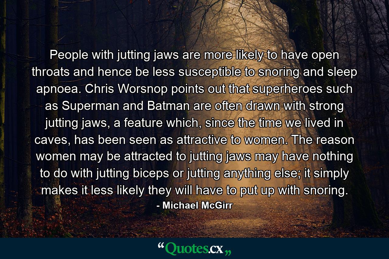 People with jutting jaws are more likely to have open throats and hence be less susceptible to snoring and sleep apnoea. Chris Worsnop points out that superheroes such as Superman and Batman are often drawn with strong jutting jaws, a feature which, since the time we lived in caves, has been seen as attractive to women. The reason women may be attracted to jutting jaws may have nothing to do with jutting biceps or jutting anything else; it simply makes it less likely they will have to put up with snoring. - Quote by Michael McGirr