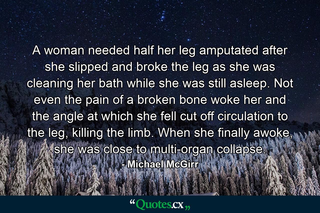 A woman needed half her leg amputated after she slipped and broke the leg as she was cleaning her bath while she was still asleep. Not even the pain of a broken bone woke her and the angle at which she fell cut off circulation to the leg, killing the limb. When she finally awoke, she was close to multi-organ collapse. - Quote by Michael McGirr