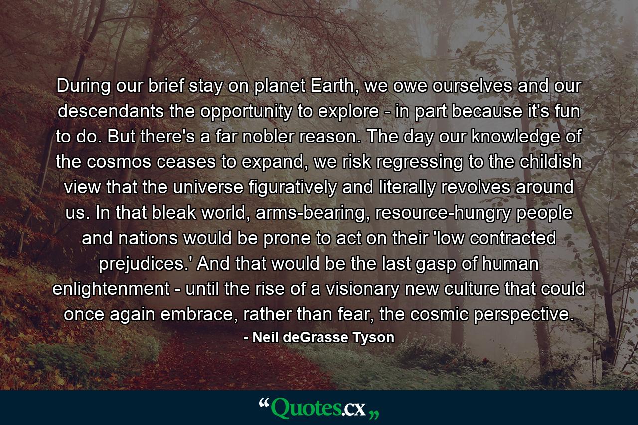 During our brief stay on planet Earth, we owe ourselves and our descendants the opportunity to explore - in part because it's fun to do. But there's a far nobler reason. The day our knowledge of the cosmos ceases to expand, we risk regressing to the childish view that the universe figuratively and literally revolves around us. In that bleak world, arms-bearing, resource-hungry people and nations would be prone to act on their 'low contracted prejudices.' And that would be the last gasp of human enlightenment - until the rise of a visionary new culture that could once again embrace, rather than fear, the cosmic perspective. - Quote by Neil deGrasse Tyson