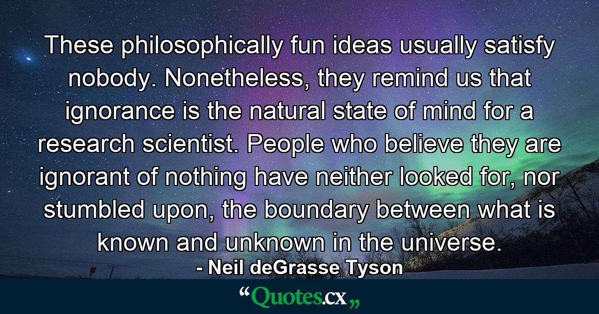 These philosophically fun ideas usually satisfy nobody. Nonetheless, they remind us that ignorance is the natural state of mind for a research scientist. People who believe they are ignorant of nothing have neither looked for, nor stumbled upon, the boundary between what is known and unknown in the universe. - Quote by Neil deGrasse Tyson