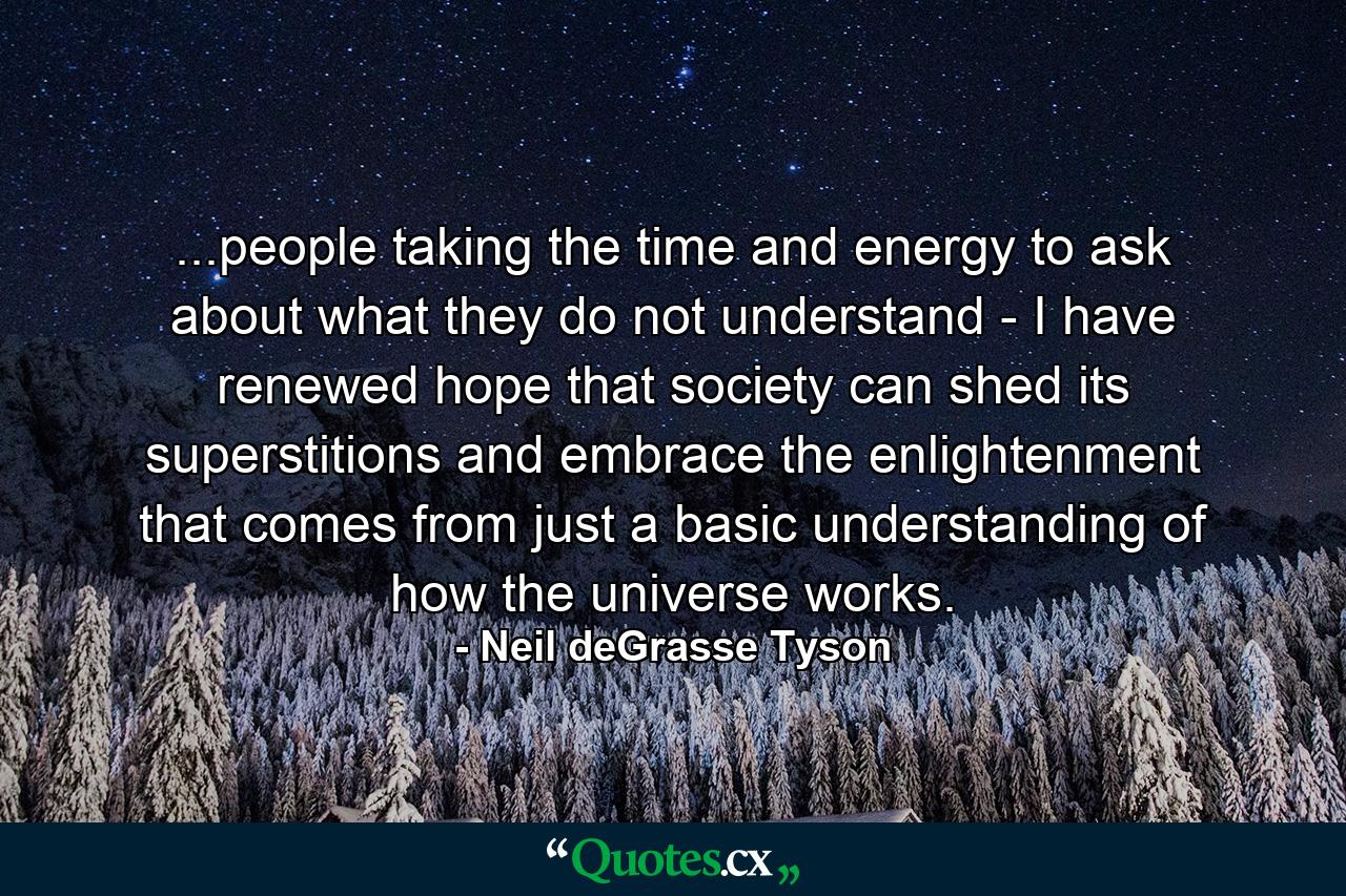 ...people taking the time and energy to ask about what they do not understand - I have renewed hope that society can shed its superstitions and embrace the enlightenment that comes from just a basic understanding of how the universe works. - Quote by Neil deGrasse Tyson