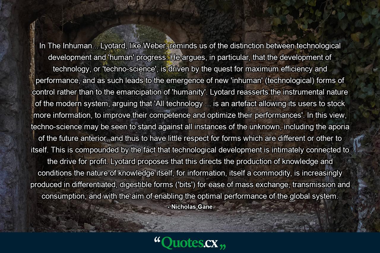 In The Inhuman... Lyotard, like Weber, reminds us of the distinction between technological development and 'human' progress. He argues, in particular, that the development of technology, or 'techno-science', is driven by the quest for maximum efficiency and performance, and as such leads to the emergence of new 'inhuman' (technological) forms of control rather than to the emancipation of 'humanity'. Lyotard reasserts the instrumental nature of the modern system, arguing that 'All technology ... is an artefact allowing its users to stock more information, to improve their competence and optimize their performances'. In this view, techno-science may be seen to stand against all instances of the unknown, including the aporia of the future anterior, and thus to have little respect for forms which are different or other to itself. This is compounded by the fact that technological development is intimately connected to the drive for profit. Lyotard proposes that this directs the production of knowledge and conditions the nature of knowledge itself, for information, itself a commodity, is increasingly produced in differentiated, digestible forms ('bits') for ease of mass exchange, transmission and consumption, and with the aim of enabling the optimal performance of the global system. - Quote by Nicholas Gane