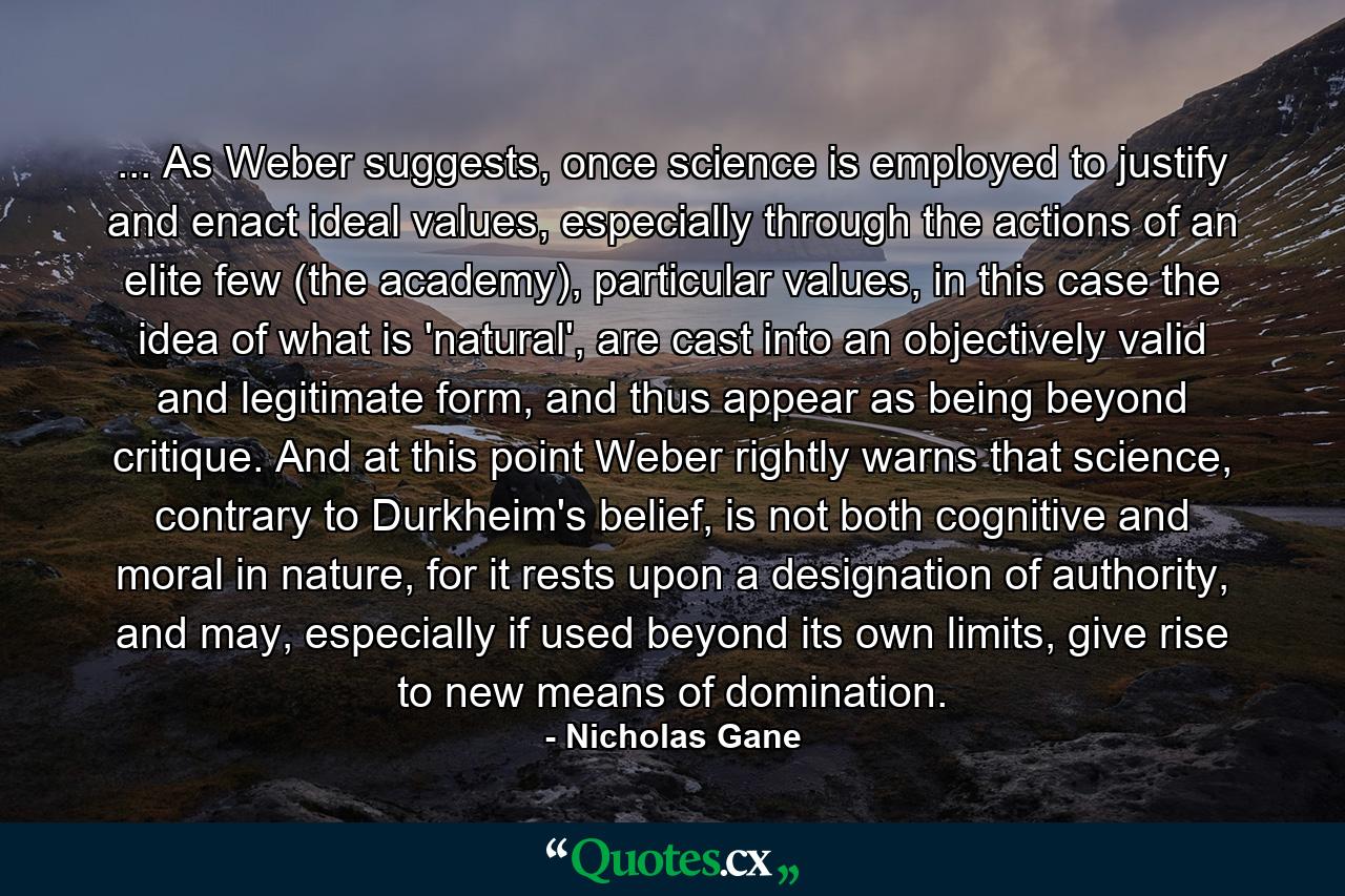 ... As Weber suggests, once science is employed to justify and enact ideal values, especially through the actions of an elite few (the academy), particular values, in this case the idea of what is 'natural', are cast into an objectively valid and legitimate form, and thus appear as being beyond critique. And at this point Weber rightly warns that science, contrary to Durkheim's belief, is not both cognitive and moral in nature, for it rests upon a designation of authority, and may, especially if used beyond its own limits, give rise to new means of domination. - Quote by Nicholas Gane