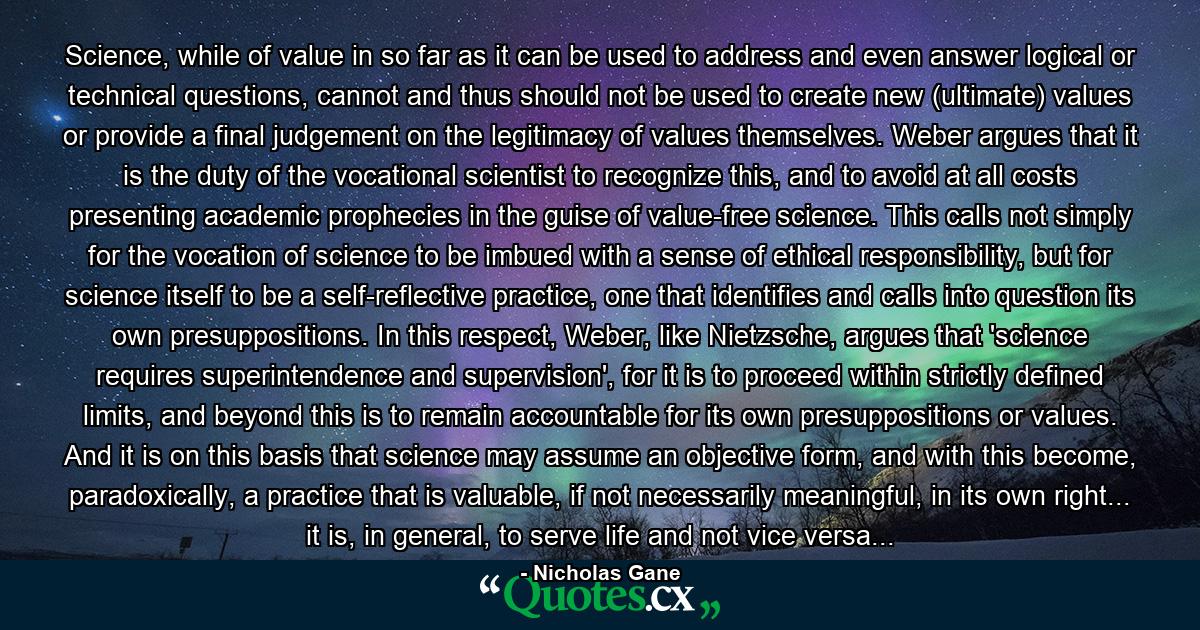 Science, while of value in so far as it can be used to address and even answer logical or technical questions, cannot and thus should not be used to create new (ultimate) values or provide a final judgement on the legitimacy of values themselves. Weber argues that it is the duty of the vocational scientist to recognize this, and to avoid at all costs presenting academic prophecies in the guise of value-free science. This calls not simply for the vocation of science to be imbued with a sense of ethical responsibility, but for science itself to be a self-reflective practice, one that identifies and calls into question its own presuppositions. In this respect, Weber, like Nietzsche, argues that 'science requires superintendence and supervision', for it is to proceed within strictly defined limits, and beyond this is to remain accountable for its own presuppositions or values. And it is on this basis that science may assume an objective form, and with this become, paradoxically, a practice that is valuable, if not necessarily meaningful, in its own right... it is, in general, to serve life and not vice versa... - Quote by Nicholas Gane