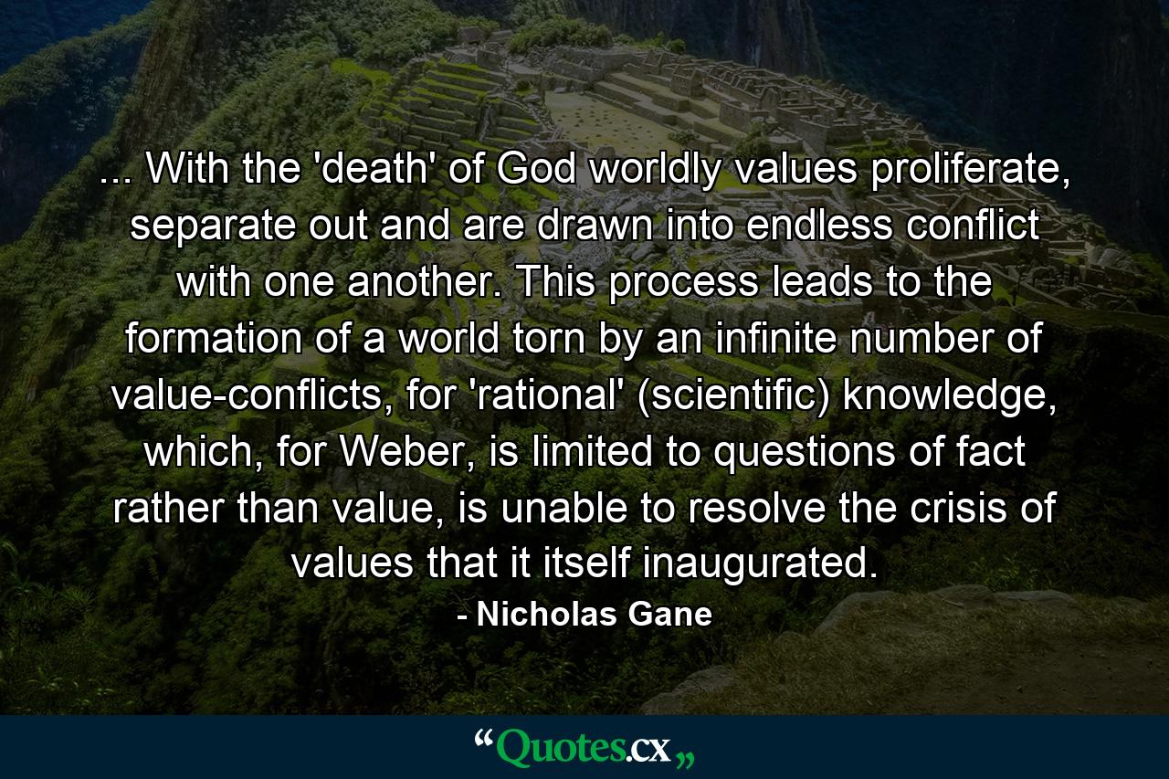 ... With the 'death' of God worldly values proliferate, separate out and are drawn into endless conflict with one another. This process leads to the formation of a world torn by an infinite number of value-conflicts, for 'rational' (scientific) knowledge, which, for Weber, is limited to questions of fact rather than value, is unable to resolve the crisis of values that it itself inaugurated. - Quote by Nicholas Gane