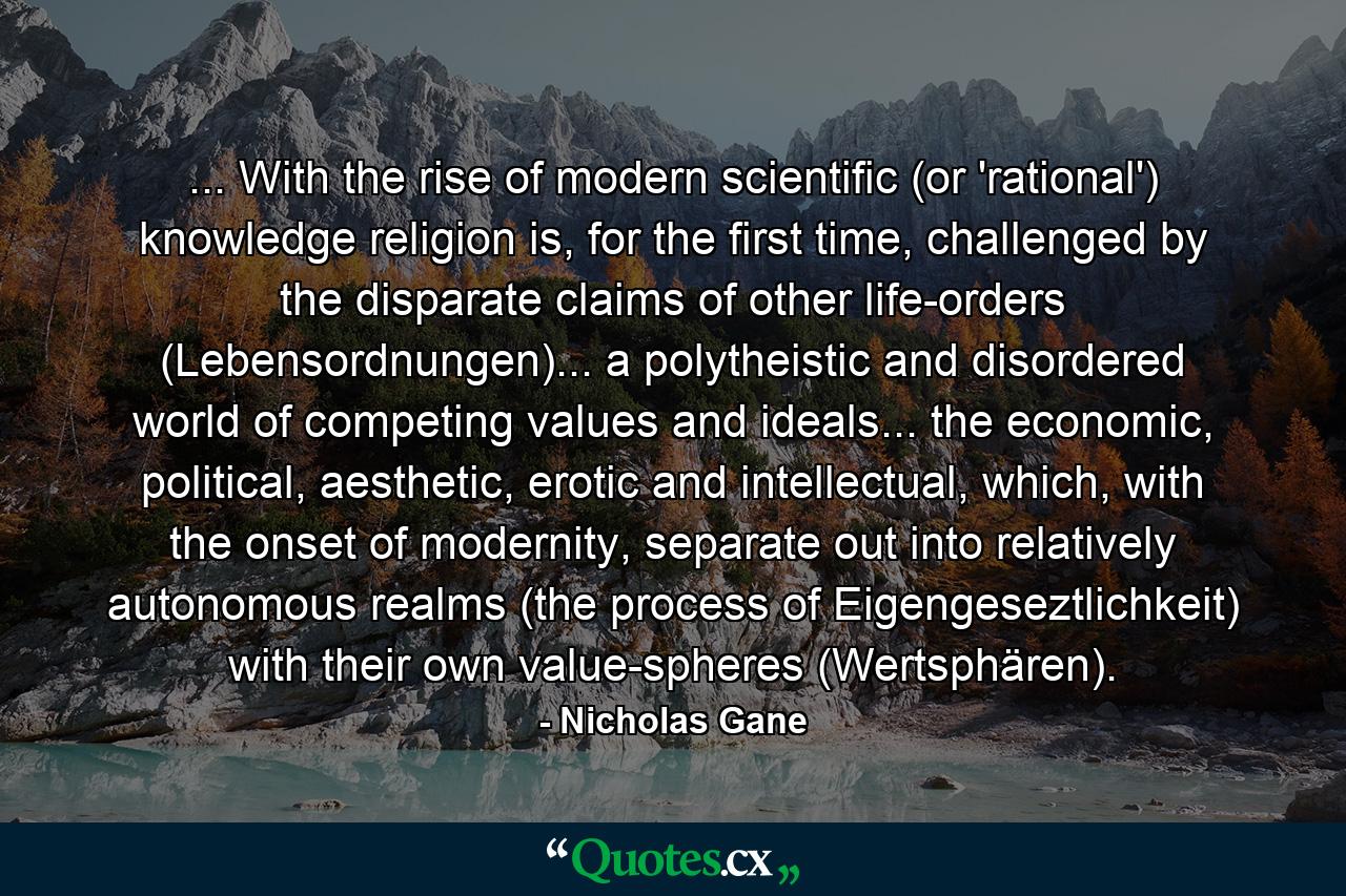 ... With the rise of modern scientific (or 'rational') knowledge religion is, for the first time, challenged by the disparate claims of other life-orders (Lebensordnungen)... a polytheistic and disordered world of competing values and ideals... the economic, political, aesthetic, erotic and intellectual, which, with the onset of modernity, separate out into relatively autonomous realms (the process of Eigengeseztlichkeit) with their own value-spheres (Wertsphären). - Quote by Nicholas Gane