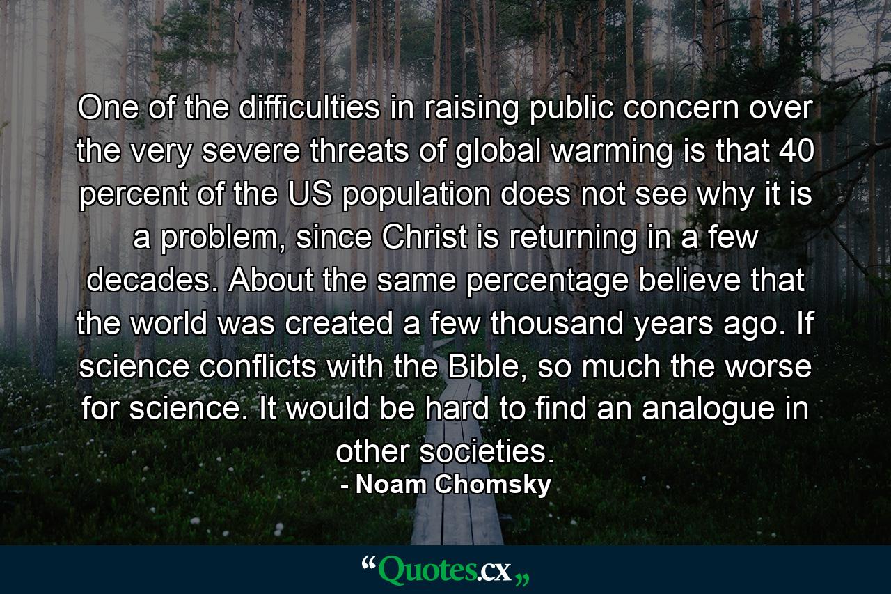 One of the difficulties in raising public concern over the very severe threats of global warming is that 40 percent of the US population does not see why it is a problem, since Christ is returning in a few decades. About the same percentage believe that the world was created a few thousand years ago. If science conflicts with the Bible, so much the worse for science. It would be hard to find an analogue in other societies. - Quote by Noam Chomsky