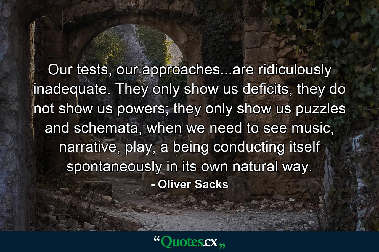 Our tests, our approaches...are ridiculously inadequate. They only show us deficits, they do not show us powers; they only show us puzzles and schemata, when we need to see music, narrative, play, a being conducting itself spontaneously in its own natural way. - Quote by Oliver Sacks