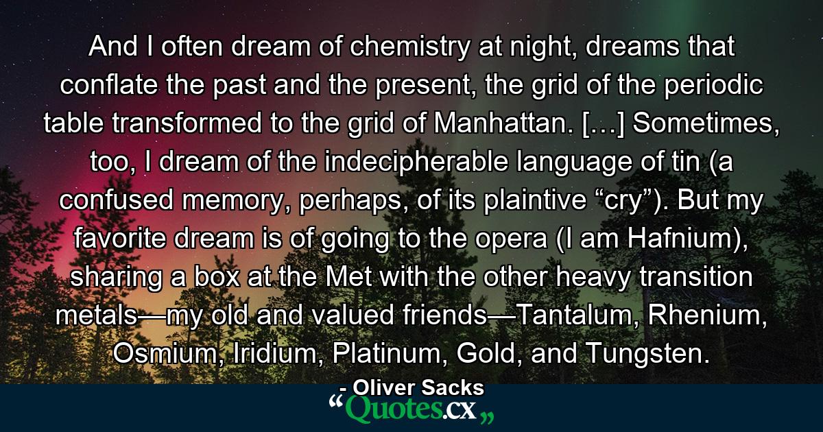 And I often dream of chemistry at night, dreams that conflate the past and the present, the grid of the periodic table transformed to the grid of Manhattan. […] Sometimes, too, I dream of the indecipherable language of tin (a confused memory, perhaps, of its plaintive “cry”). But my favorite dream is of going to the opera (I am Hafnium), sharing a box at the Met with the other heavy transition metals—my old and valued friends—Tantalum, Rhenium, Osmium, Iridium, Platinum, Gold, and Tungsten. - Quote by Oliver Sacks