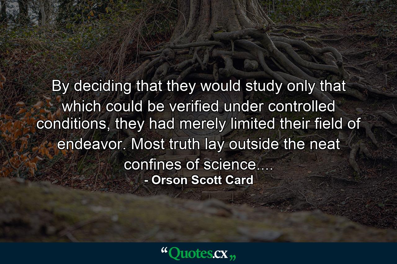 By deciding that they would study only that which could be verified under controlled conditions, they had merely limited their field of endeavor. Most truth lay outside the neat confines of science.... - Quote by Orson Scott Card