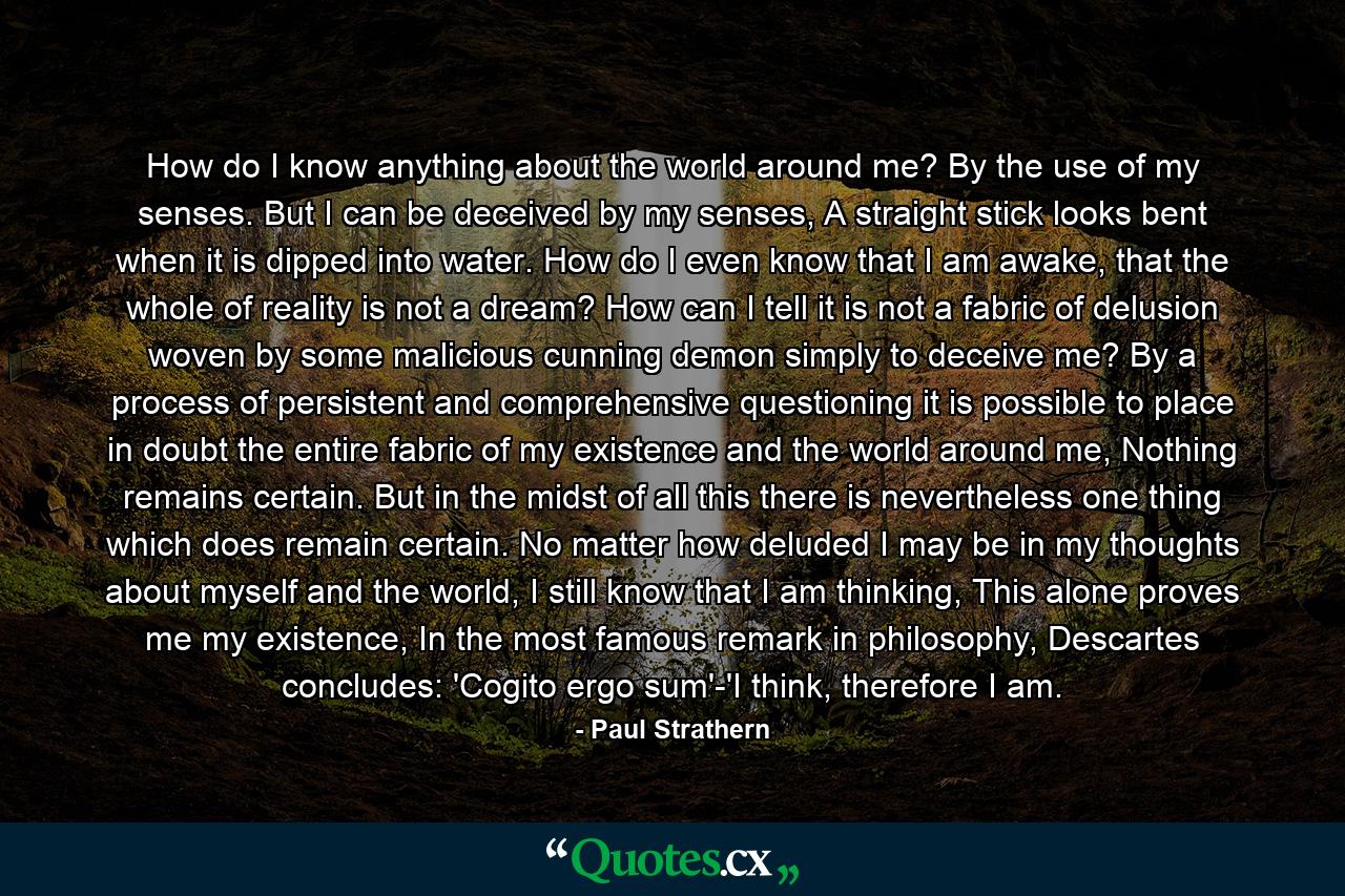 How do I know anything about the world around me? By the use of my senses. But I can be deceived by my senses, A straight stick looks bent when it is dipped into water. How do I even know that I am awake, that the whole of reality is not a dream? How can I tell it is not a fabric of delusion woven by some malicious cunning demon simply to deceive me? By a process of persistent and comprehensive questioning it is possible to place in doubt the entire fabric of my existence and the world around me, Nothing remains certain. But in the midst of all this there is nevertheless one thing which does remain certain. No matter how deluded I may be in my thoughts about myself and the world, I still know that I am thinking, This alone proves me my existence, In the most famous remark in philosophy, Descartes concludes: 'Cogito ergo sum'-'I think, therefore I am. - Quote by Paul Strathern