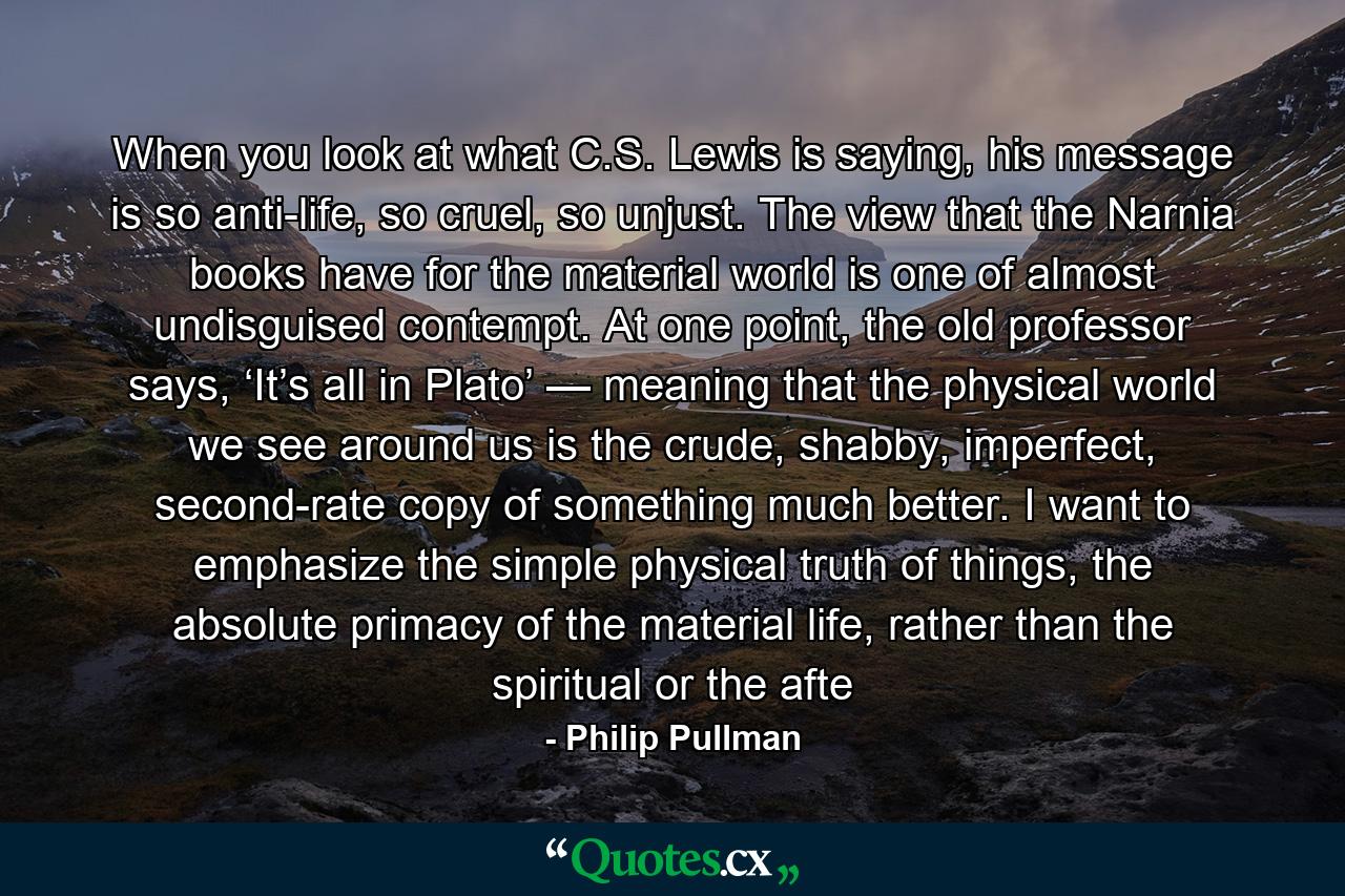 When you look at what C.S. Lewis is saying, his message is so anti-life, so cruel, so unjust. The view that the Narnia books have for the material world is one of almost undisguised contempt. At one point, the old professor says, ‘It’s all in Plato’ — meaning that the physical world we see around us is the crude, shabby, imperfect, second-rate copy of something much better. I want to emphasize the simple physical truth of things, the absolute primacy of the material life, rather than the spiritual or the afte - Quote by Philip Pullman