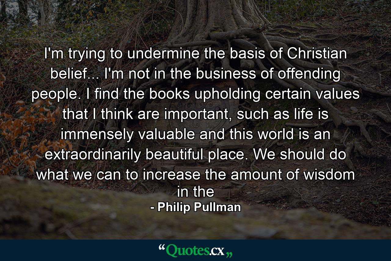 I'm trying to undermine the basis of Christian belief... I'm not in the business of offending people. I find the books upholding certain values that I think are important, such as life is immensely valuable and this world is an extraordinarily beautiful place. We should do what we can to increase the amount of wisdom in the - Quote by Philip Pullman