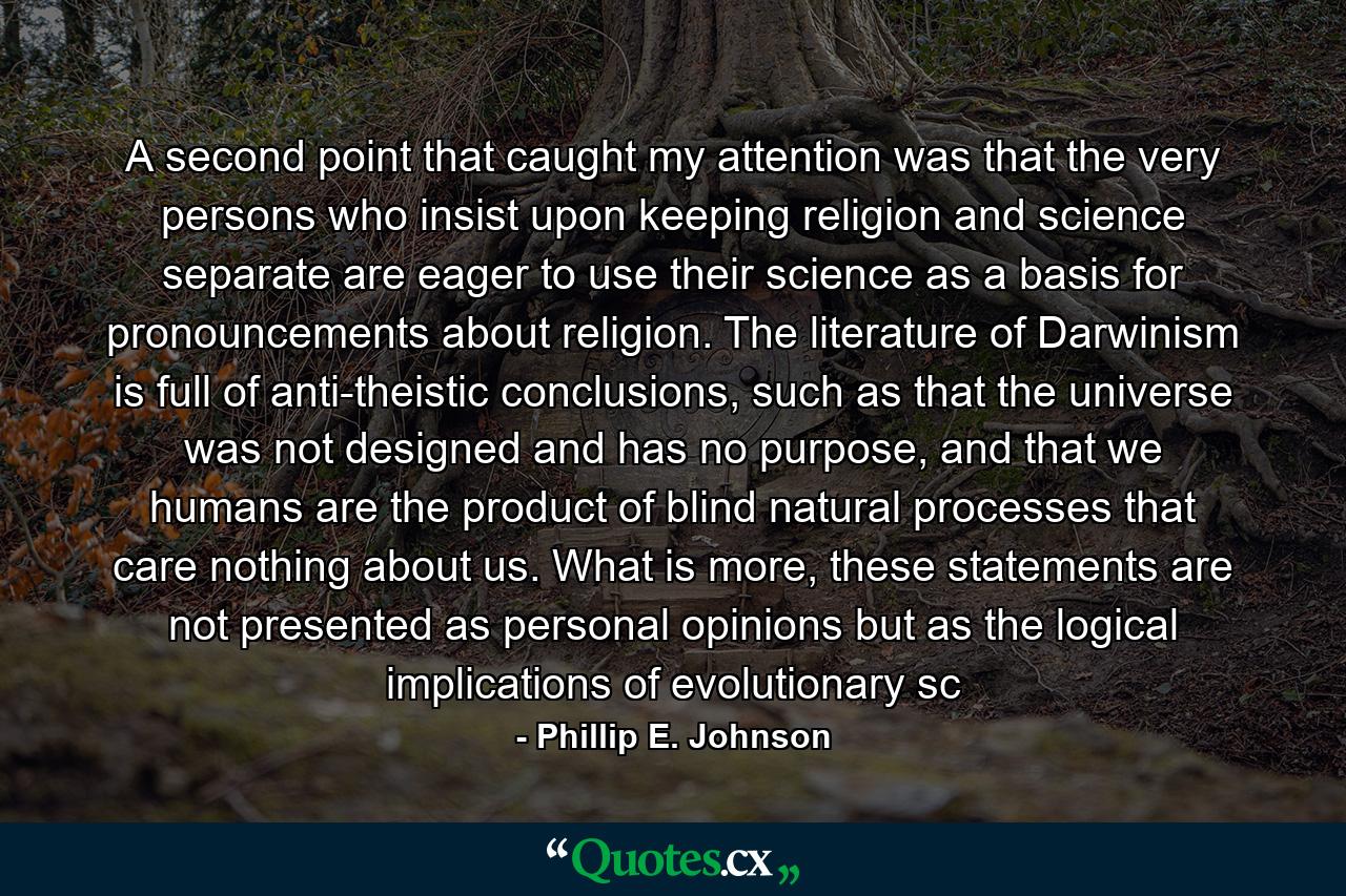 A second point that caught my attention was that the very persons who insist upon keeping religion and science separate are eager to use their science as a basis for pronouncements about religion. The literature of Darwinism is full of anti-theistic conclusions, such as that the universe was not designed and has no purpose, and that we humans are the product of blind natural processes that care nothing about us. What is more, these statements are not presented as personal opinions but as the logical implications of evolutionary sc - Quote by Phillip E. Johnson