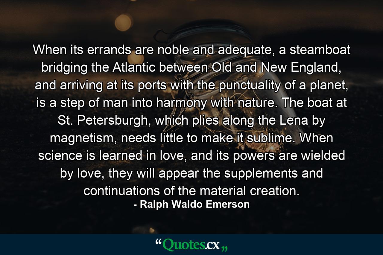 When its errands are noble and adequate, a steamboat bridging the Atlantic between Old and New England, and arriving at its ports with the punctuality of a planet, is a step of man into harmony with nature. The boat at St. Petersburgh, which plies along the Lena by magnetism, needs little to make it sublime. When science is learned in love, and its powers are wielded by love, they will appear the supplements and continuations of the material creation. - Quote by Ralph Waldo Emerson