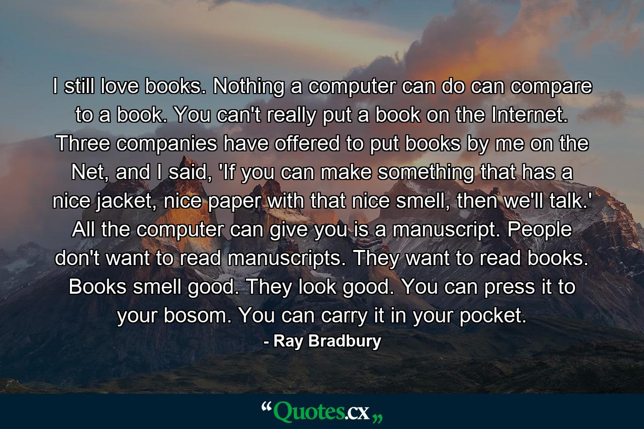 I still love books. Nothing a computer can do can compare to a book. You can't really put a book on the Internet. Three companies have offered to put books by me on the Net, and I said, 'If you can make something that has a nice jacket, nice paper with that nice smell, then we'll talk.' All the computer can give you is a manuscript. People don't want to read manuscripts. They want to read books. Books smell good. They look good. You can press it to your bosom. You can carry it in your pocket. - Quote by Ray Bradbury