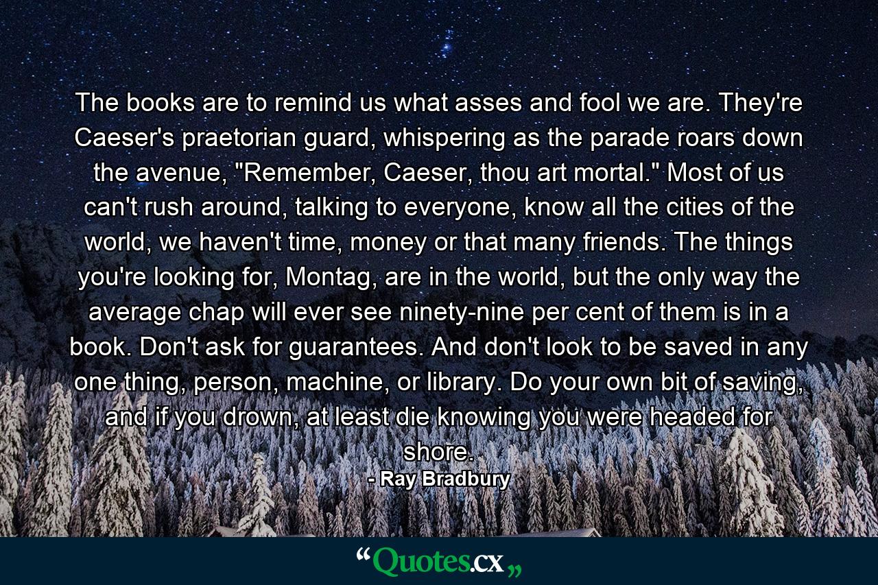 The books are to remind us what asses and fool we are. They're Caeser's praetorian guard, whispering as the parade roars down the avenue, 