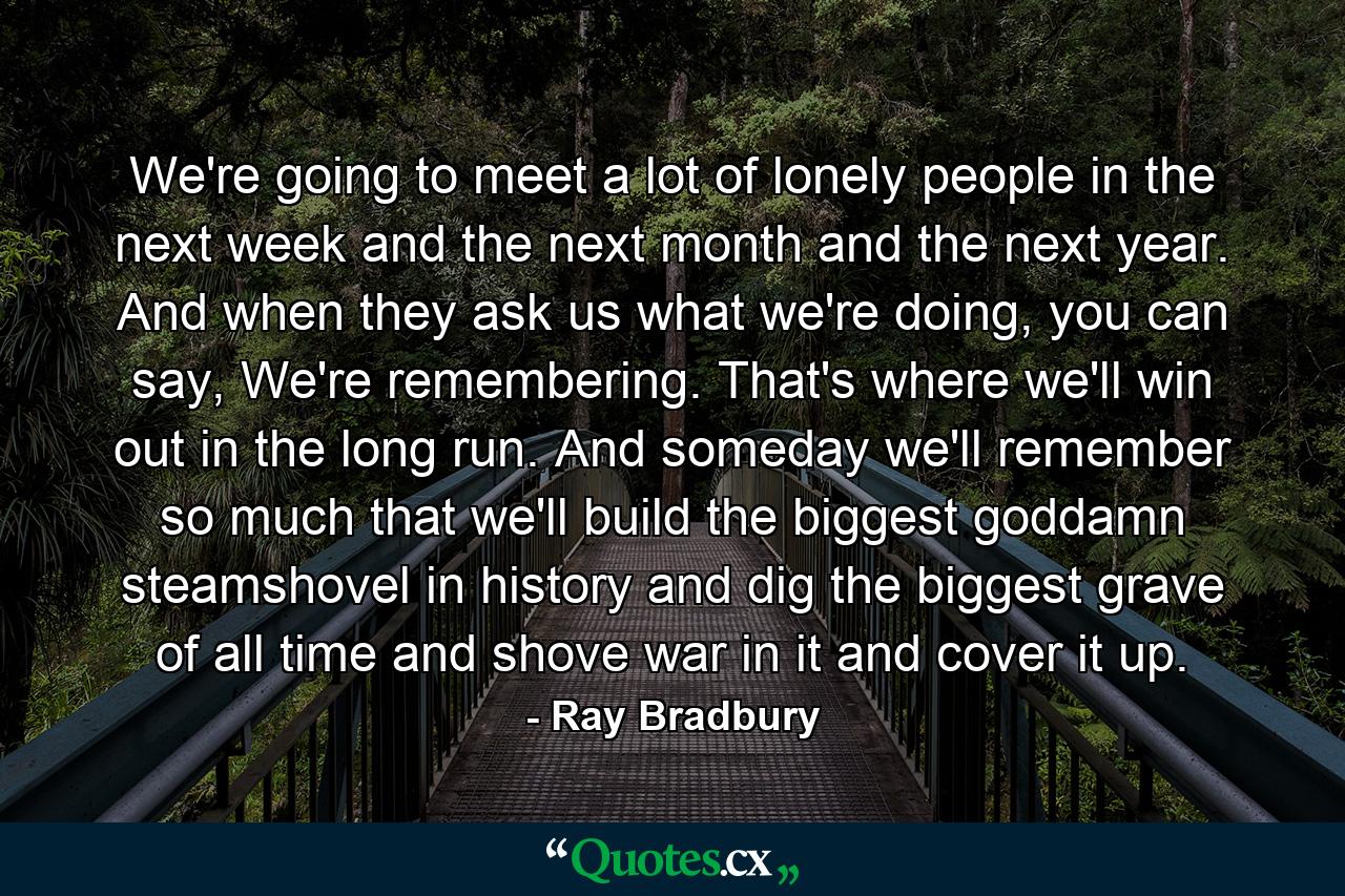 We're going to meet a lot of lonely people in the next week and the next month and the next year. And when they ask us what we're doing, you can say, We're remembering. That's where we'll win out in the long run. And someday we'll remember so much that we'll build the biggest goddamn steamshovel in history and dig the biggest grave of all time and shove war in it and cover it up. - Quote by Ray Bradbury