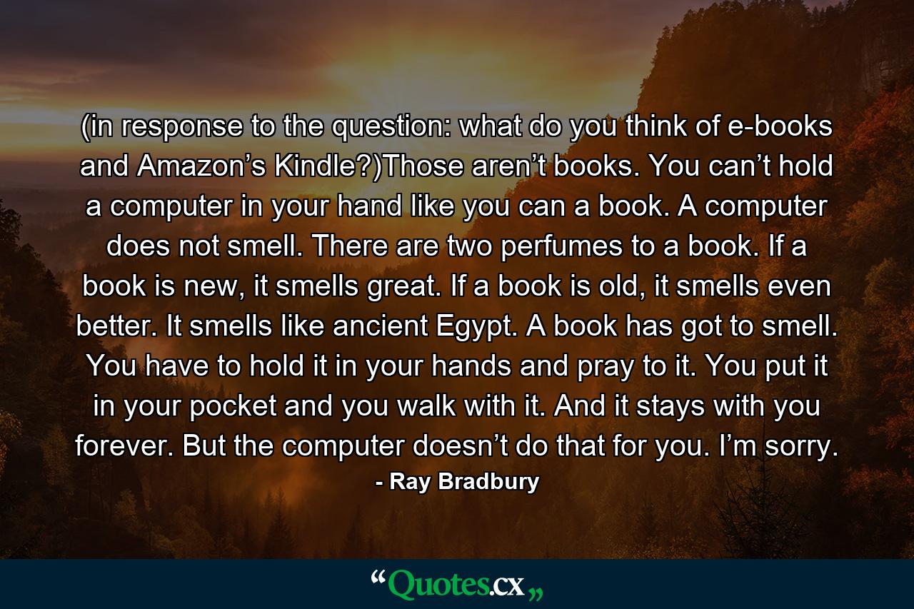 (in response to the question: what do you think of e-books and Amazon’s Kindle?)Those aren’t books. You can’t hold a computer in your hand like you can a book. A computer does not smell. There are two perfumes to a book. If a book is new, it smells great. If a book is old, it smells even better. It smells like ancient Egypt. A book has got to smell. You have to hold it in your hands and pray to it. You put it in your pocket and you walk with it. And it stays with you forever. But the computer doesn’t do that for you. I’m sorry. - Quote by Ray Bradbury