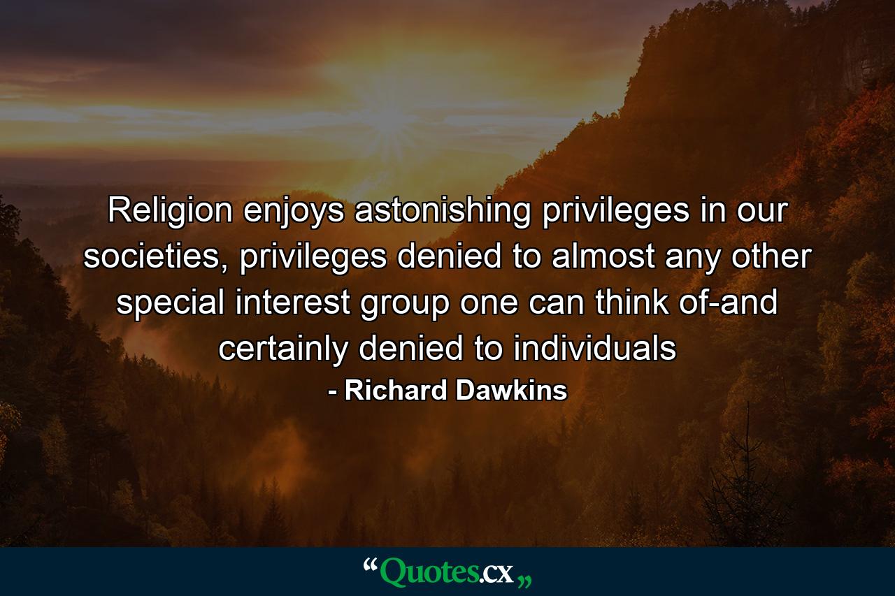 Religion enjoys astonishing privileges in our societies, privileges denied to almost any other special interest group one can think of-and certainly denied to individuals - Quote by Richard Dawkins