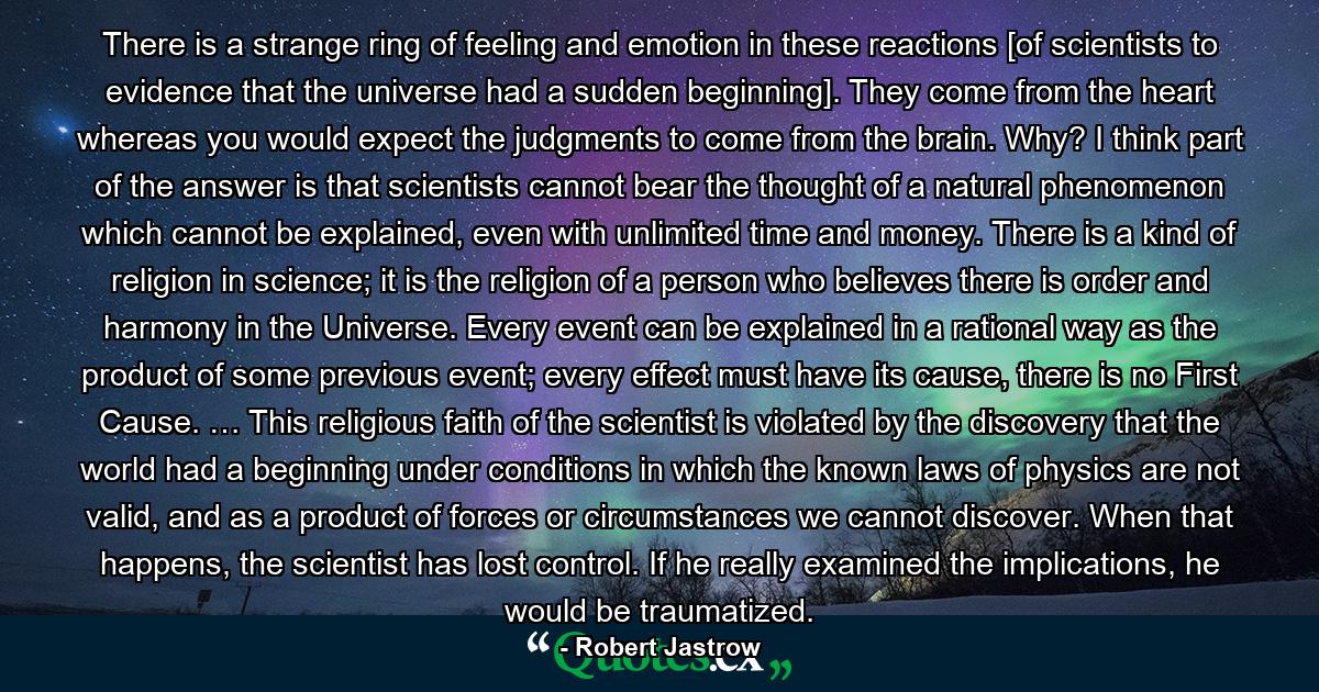 There is a strange ring of feeling and emotion in these reactions [of scientists to evidence that the universe had a sudden beginning]. They come from the heart whereas you would expect the judgments to come from the brain. Why? I think part of the answer is that scientists cannot bear the thought of a natural phenomenon which cannot be explained, even with unlimited time and money. There is a kind of religion in science; it is the religion of a person who believes there is order and harmony in the Universe. Every event can be explained in a rational way as the product of some previous event; every effect must have its cause, there is no First Cause. … This religious faith of the scientist is violated by the discovery that the world had a beginning under conditions in which the known laws of physics are not valid, and as a product of forces or circumstances we cannot discover. When that happens, the scientist has lost control. If he really examined the implications, he would be traumatized. - Quote by Robert Jastrow