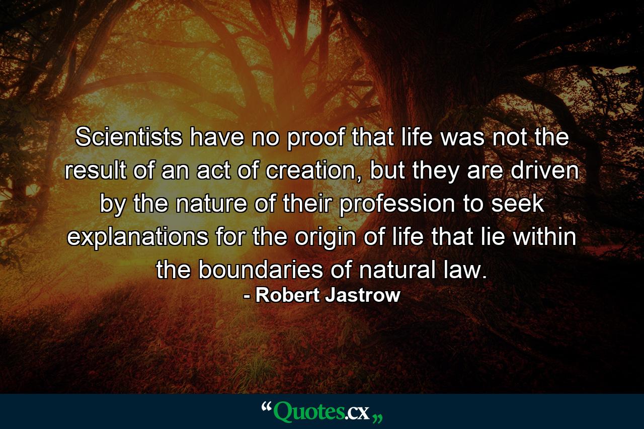 Scientists have no proof that life was not the result of an act of creation, but they are driven by the nature of their profession to seek explanations for the origin of life that lie within the boundaries of natural law. - Quote by Robert Jastrow