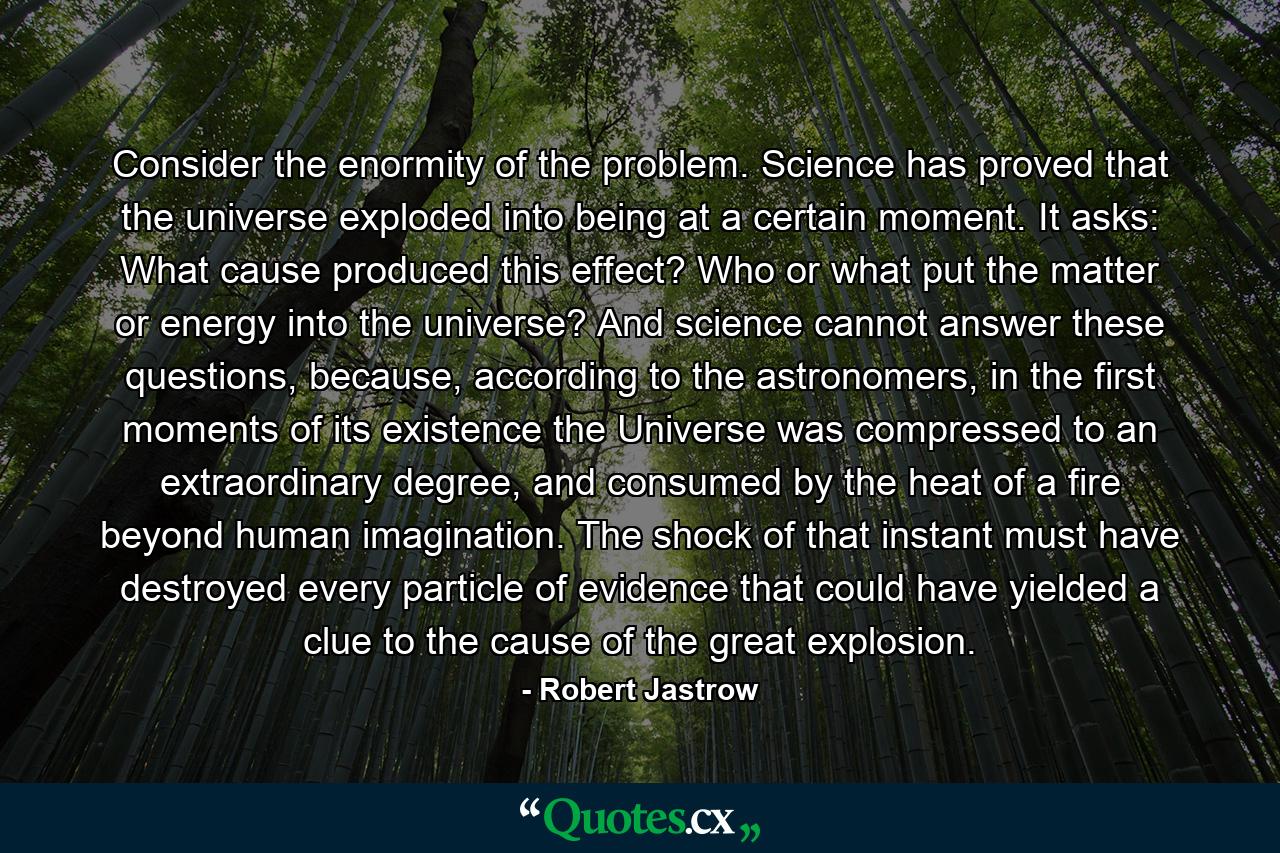 Consider the enormity of the problem. Science has proved that the universe exploded into being at a certain moment. It asks: What cause produced this effect? Who or what put the matter or energy into the universe? And science cannot answer these questions, because, according to the astronomers, in the first moments of its existence the Universe was compressed to an extraordinary degree, and consumed by the heat of a fire beyond human imagination. The shock of that instant must have destroyed every particle of evidence that could have yielded a clue to the cause of the great explosion. - Quote by Robert Jastrow