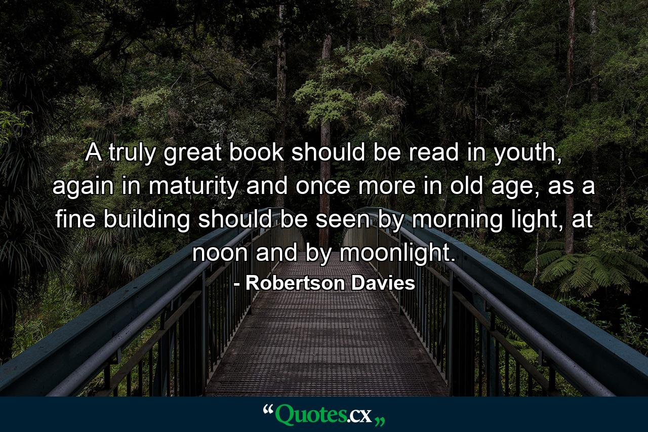 A truly great book should be read in youth, again in maturity and once more in old age, as a fine building should be seen by morning light, at noon and by moonlight. - Quote by Robertson Davies