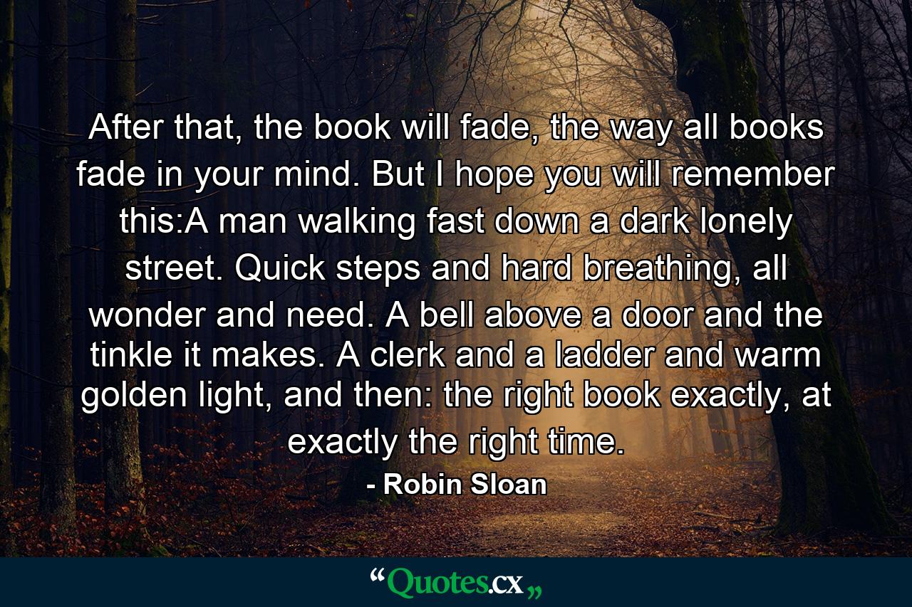 After that, the book will fade, the way all books fade in your mind. But I hope you will remember this:A man walking fast down a dark lonely street. Quick steps and hard breathing, all wonder and need. A bell above a door and the tinkle it makes. A clerk and a ladder and warm golden light, and then: the right book exactly, at exactly the right time. - Quote by Robin Sloan