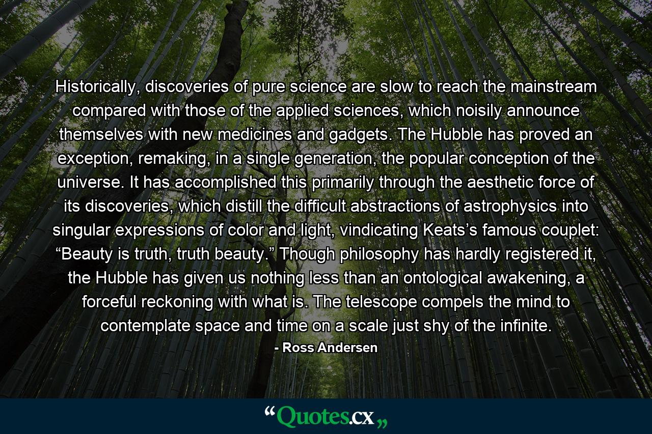 Historically, discoveries of pure science are slow to reach the mainstream compared with those of the applied sciences, which noisily announce themselves with new medicines and gadgets. The Hubble has proved an exception, remaking, in a single generation, the popular conception of the universe. It has accomplished this primarily through the aesthetic force of its discoveries, which distill the difficult abstractions of astrophysics into singular expressions of color and light, vindicating Keats’s famous couplet: “Beauty is truth, truth beauty.” Though philosophy has hardly registered it, the Hubble has given us nothing less than an ontological awakening, a forceful reckoning with what is. The telescope compels the mind to contemplate space and time on a scale just shy of the infinite. - Quote by Ross Andersen