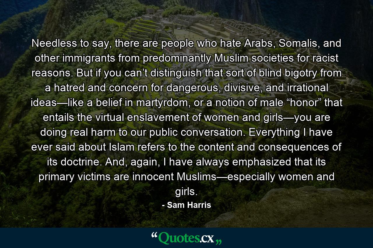 Needless to say, there are people who hate Arabs, Somalis, and other immigrants from predominantly Muslim societies for racist reasons. But if you can’t distinguish that sort of blind bigotry from a hatred and concern for dangerous, divisive, and irrational ideas—like a belief in martyrdom, or a notion of male “honor” that entails the virtual enslavement of women and girls—you are doing real harm to our public conversation. Everything I have ever said about Islam refers to the content and consequences of its doctrine. And, again, I have always emphasized that its primary victims are innocent Muslims—especially women and girls. - Quote by Sam Harris