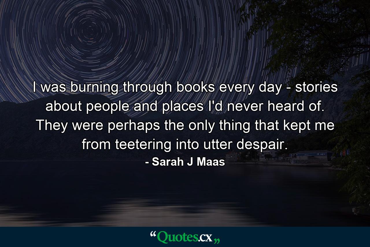 I was burning through books every day - stories about people and places I'd never heard of. They were perhaps the only thing that kept me from teetering into utter despair. - Quote by Sarah J Maas