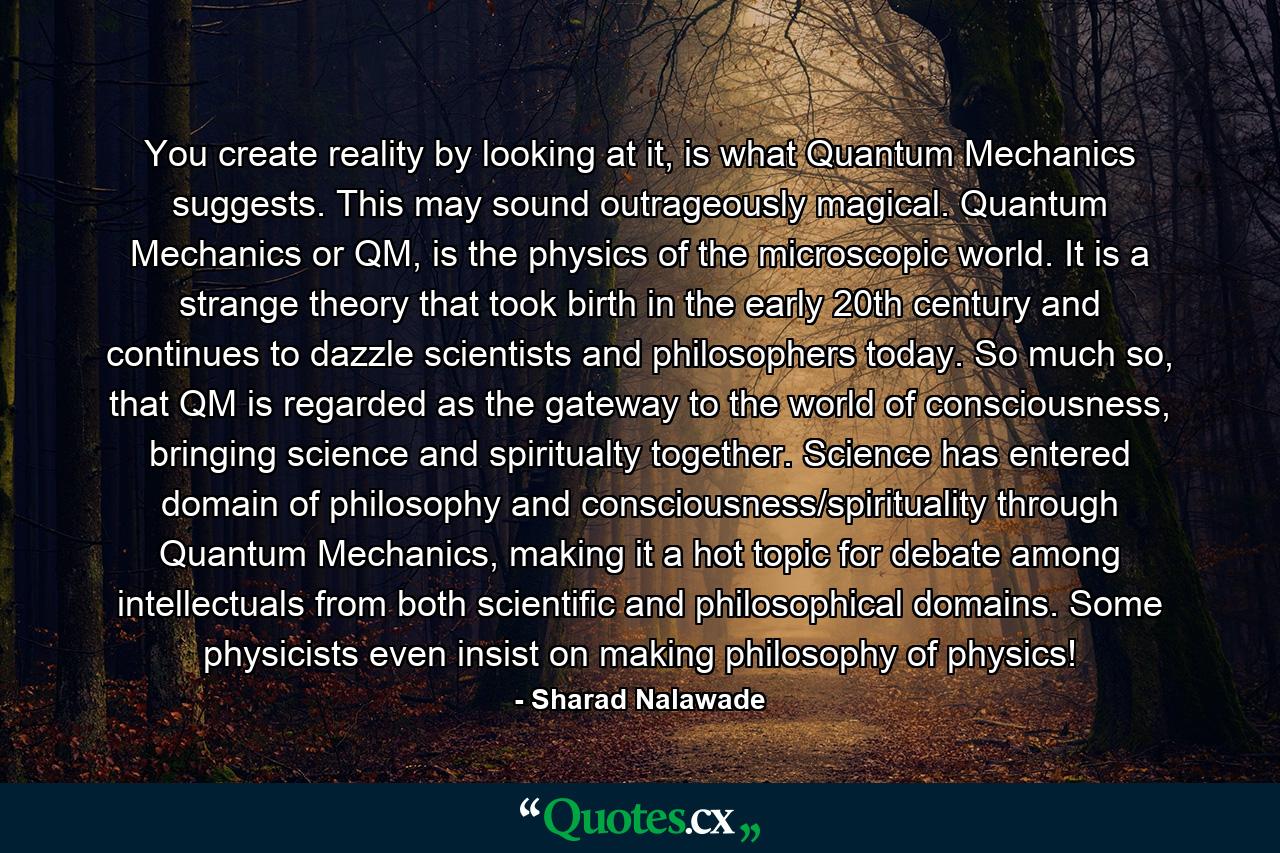 You create reality by looking at it, is what Quantum Mechanics suggests. This may sound outrageously magical. Quantum Mechanics or QM, is the physics of the microscopic world. It is a strange theory that took birth in the early 20th century and continues to dazzle scientists and philosophers today. So much so, that QM is regarded as the gateway to the world of consciousness, bringing science and spiritualty together. Science has entered domain of philosophy and consciousness/spirituality through Quantum Mechanics, making it a hot topic for debate among intellectuals from both scientific and philosophical domains. Some physicists even insist on making philosophy of physics! - Quote by Sharad Nalawade