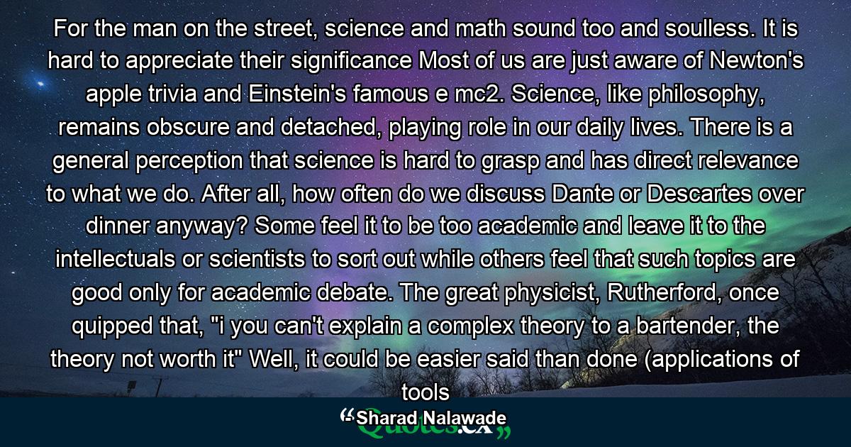 For the man on the street, science and math sound too and soulless. It is hard to appreciate their significance Most of us are just aware of Newton's apple trivia and Einstein's famous e mc2. Science, like philosophy, remains obscure and detached, playing role in our daily lives. There is a general perception that science is hard to grasp and has direct relevance to what we do. After all, how often do we discuss Dante or Descartes over dinner anyway? Some feel it to be too academic and leave it to the intellectuals or scientists to sort out while others feel that such topics are good only for academic debate. The great physicist, Rutherford, once quipped that, 