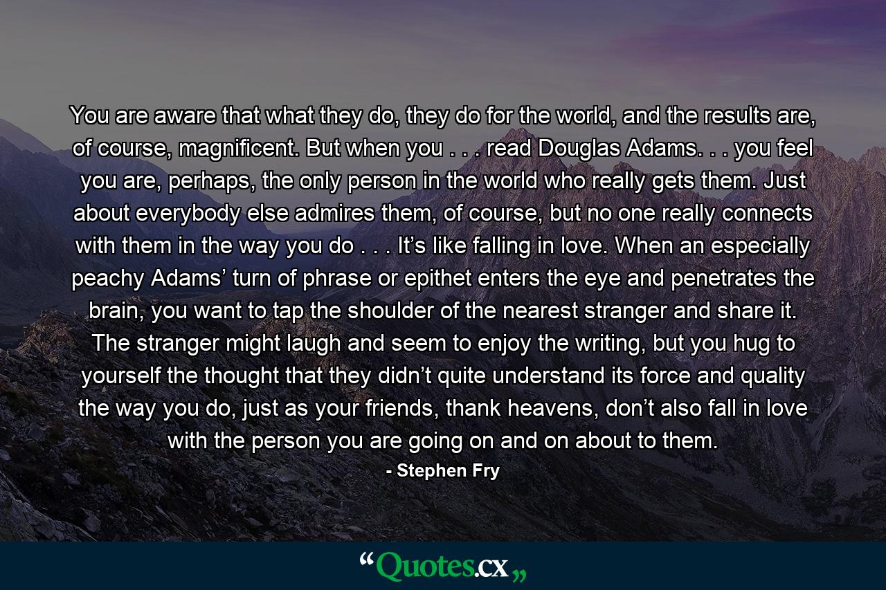 You are aware that what they do, they do for the world, and the results are, of course, magnificent. But when you . . . read Douglas Adams. . . you feel you are, perhaps, the only person in the world who really gets them. Just about everybody else admires them, of course, but no one really connects with them in the way you do . . . It’s like falling in love. When an especially peachy Adams’ turn of phrase or epithet enters the eye and penetrates the brain, you want to tap the shoulder of the nearest stranger and share it. The stranger might laugh and seem to enjoy the writing, but you hug to yourself the thought that they didn’t quite understand its force and quality the way you do, just as your friends, thank heavens, don’t also fall in love with the person you are going on and on about to them. - Quote by Stephen Fry