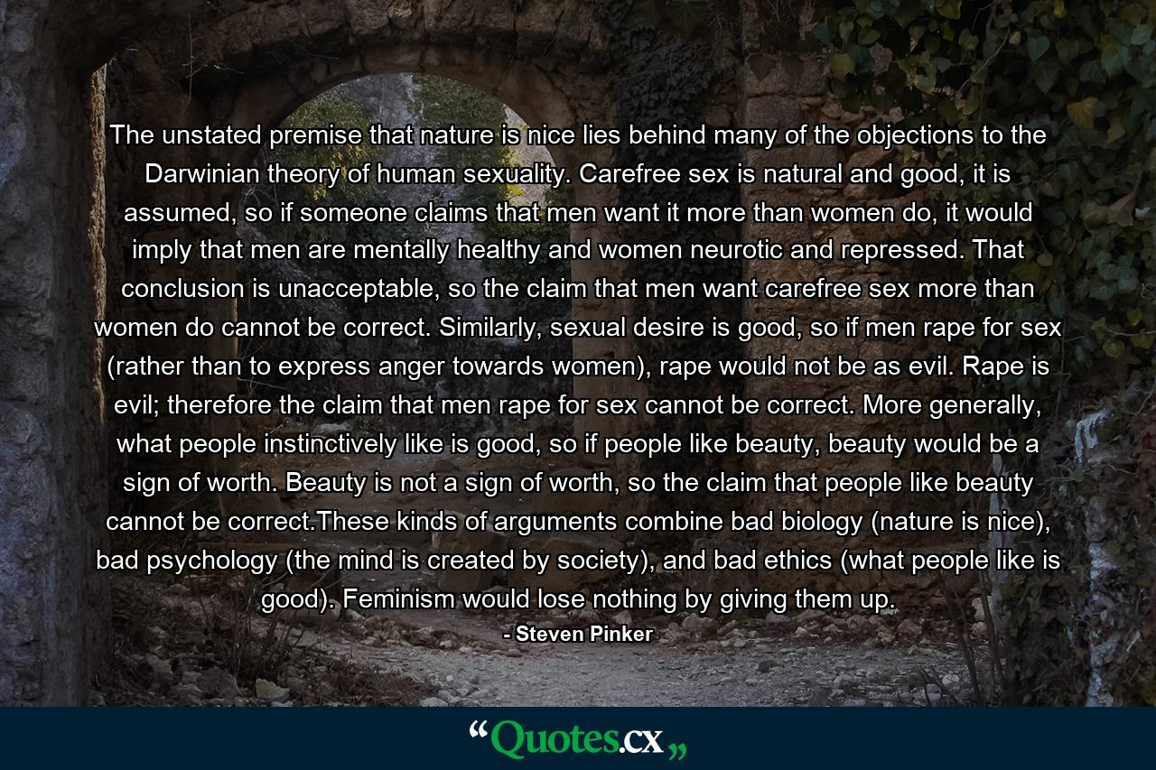 The unstated premise that nature is nice lies behind many of the objections to the Darwinian theory of human sexuality. Carefree sex is natural and good, it is assumed, so if someone claims that men want it more than women do, it would imply that men are mentally healthy and women neurotic and repressed. That conclusion is unacceptable, so the claim that men want carefree sex more than women do cannot be correct. Similarly, sexual desire is good, so if men rape for sex (rather than to express anger towards women), rape would not be as evil. Rape is evil; therefore the claim that men rape for sex cannot be correct. More generally, what people instinctively like is good, so if people like beauty, beauty would be a sign of worth. Beauty is not a sign of worth, so the claim that people like beauty cannot be correct.These kinds of arguments combine bad biology (nature is nice), bad psychology (the mind is created by society), and bad ethics (what people like is good). Feminism would lose nothing by giving them up. - Quote by Steven Pinker