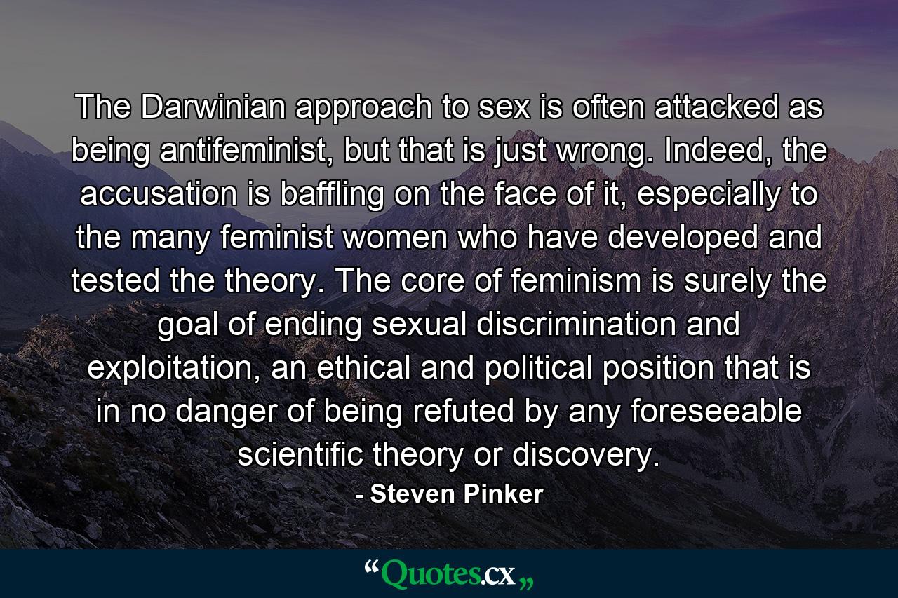 The Darwinian approach to sex is often attacked as being antifeminist, but that is just wrong. Indeed, the accusation is baffling on the face of it, especially to the many feminist women who have developed and tested the theory. The core of feminism is surely the goal of ending sexual discrimination and exploitation, an ethical and political position that is in no danger of being refuted by any foreseeable scientific theory or discovery. - Quote by Steven Pinker