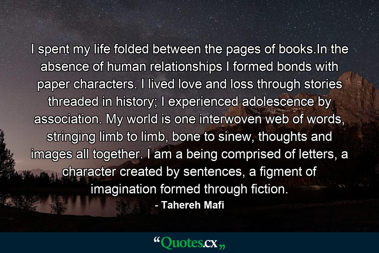 I spent my life folded between the pages of books.In the absence of human relationships I formed bonds with paper characters. I lived love and loss through stories threaded in history; I experienced adolescence by association. My world is one interwoven web of words, stringing limb to limb, bone to sinew, thoughts and images all together. I am a being comprised of letters, a character created by sentences, a figment of imagination formed through fiction. - Quote by Tahereh Mafi