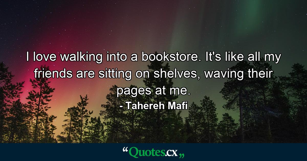 I love walking into a bookstore. It's like all my friends are sitting on shelves, waving their pages at me. - Quote by Tahereh Mafi