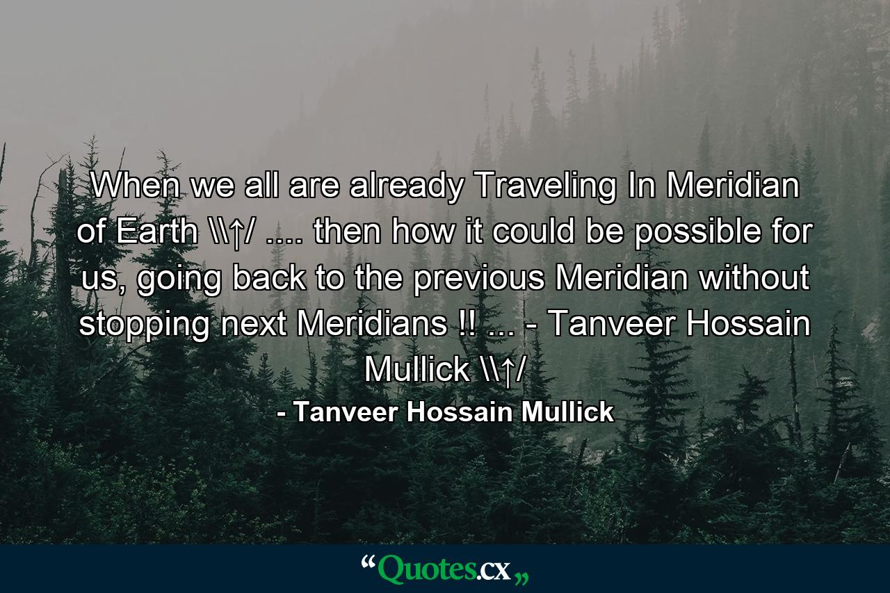 When we all are already Traveling In Meridian of Earth \↑/ .... then how it could be possible for us, going back to the previous Meridian without stopping next Meridians !! ... - Tanveer Hossain Mullick \↑/ - Quote by Tanveer Hossain Mullick