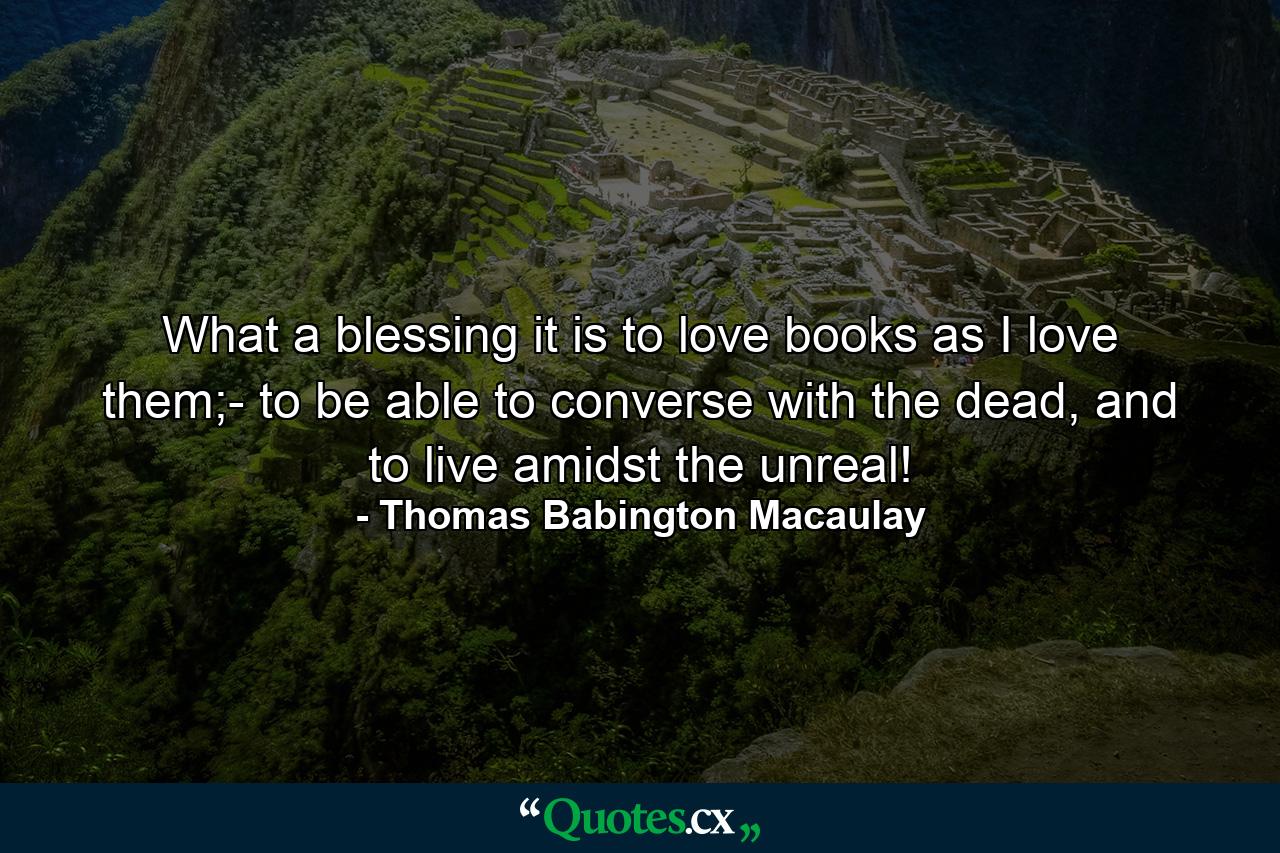 What a blessing it is to love books as I love them;- to be able to converse with the dead, and to live amidst the unreal! - Quote by Thomas Babington Macaulay