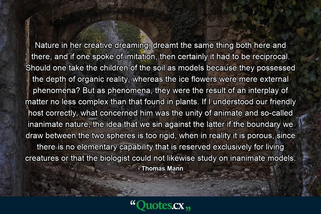 Nature in her creative dreaming, dreamt the same thing both here and there, and if one spoke of imitation, then certainly it had to be reciprocal. Should one take the children of the soil as models because they possessed the depth of organic reality, whereas the ice flowers were mere external phenomena? But as phenomena, they were the result of an interplay of matter no less complex than that found in plants. If I understood our friendly host correctly, what concerned him was the unity of animate and so-called inanimate nature, the idea that we sin against the latter if the boundary we draw between the two spheres is too rigid, when in reality it is porous, since there is no elementary capability that is reserved exclusively for living creatures or that the biologist could not likewise study on inanimate models. - Quote by Thomas Mann