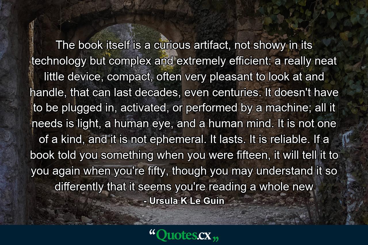 The book itself is a curious artifact, not showy in its technology but complex and extremely efficient: a really neat little device, compact, often very pleasant to look at and handle, that can last decades, even centuries. It doesn't have to be plugged in, activated, or performed by a machine; all it needs is light, a human eye, and a human mind. It is not one of a kind, and it is not ephemeral. It lasts. It is reliable. If a book told you something when you were fifteen, it will tell it to you again when you're fifty, though you may understand it so differently that it seems you're reading a whole new - Quote by Ursula K Le Guin