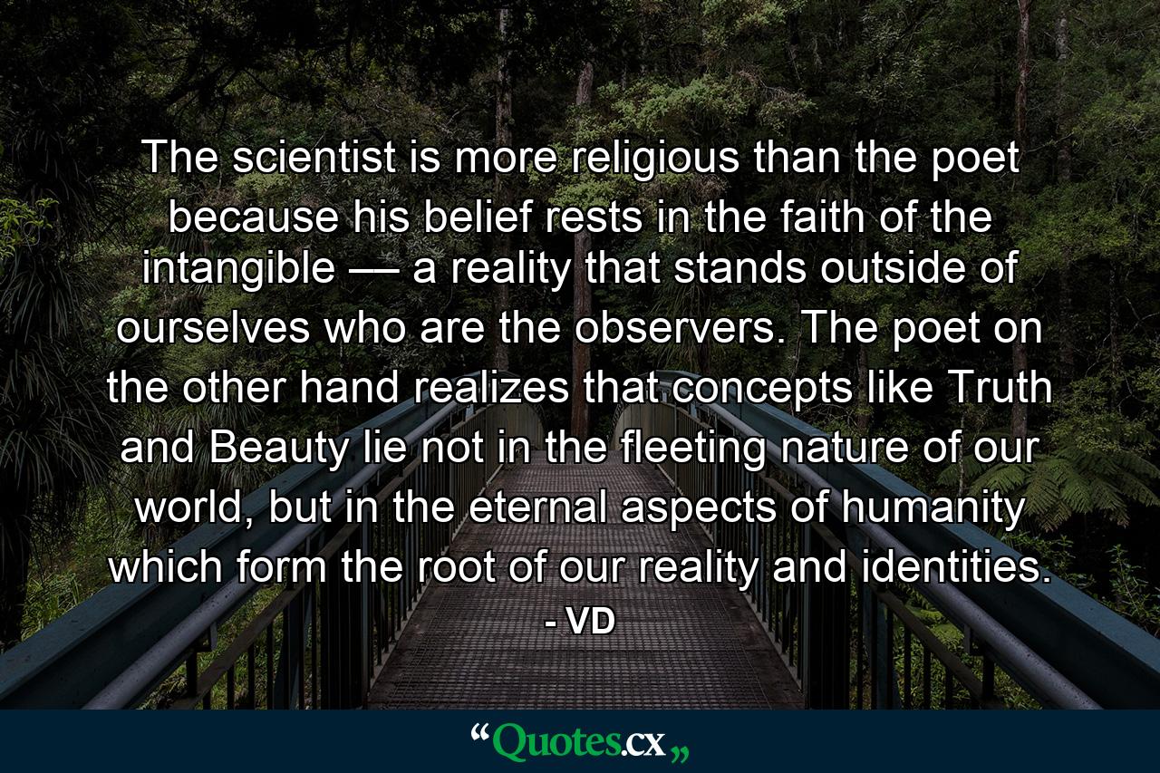 The scientist is more religious than the poet because his belief rests in the faith of the intangible –– a reality that stands outside of ourselves who are the observers. The poet on the other hand realizes that concepts like Truth and Beauty lie not in the fleeting nature of our world, but in the eternal aspects of humanity which form the root of our reality and identities. - Quote by VD